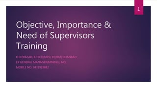 Objective, Importance &
Need of Supervisors
Training
K D PRASAD, B TECH(MIN), IIT(ISM) DHANBAD
EX GENERAL MANAGER(MINING), MCL
MOBILE NO. 9431919882
1
 