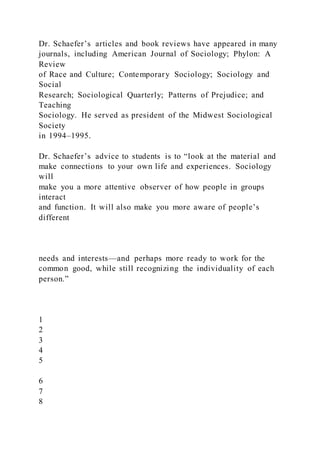 Dr. Schaefer’s articles and book reviews have appeared in many
journals, including American Journal of Sociology; Phylon: A
Review
of Race and Culture; Contemporary Sociology; Sociology and
Social
Research; Sociological Quarterly; Patterns of Prejudice; and
Teaching
Sociology. He served as president of the Midwest Sociological
Society
in 1994–1995.
Dr. Schaefer’s advice to students is to “look at the material and
make connections to your own life and experiences. Sociology
will
make you a more attentive observer of how people in groups
interact
and function. It will also make you more aware of people’s
different
needs and interests—and perhaps more ready to work for the
common good, while still recognizing the individuality of each
person.”
1
2
3
4
5
6
7
8
 