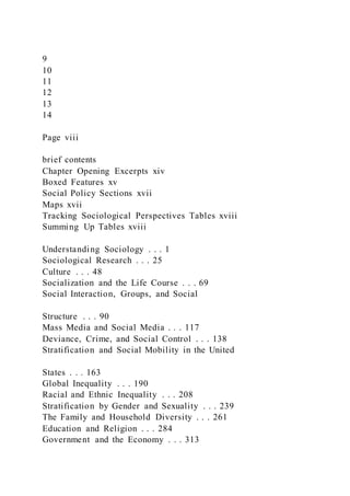 9
10
11
12
13
14
Page viii
brief contents
Chapter Opening Excerpts xiv
Boxed Features xv
Social Policy Sections xvii
Maps xvii
Tracking Sociological Perspectives Tables xviii
Summing Up Tables xviii
Understanding Sociology . . . 1
Sociological Research . . . 25
Culture . . . 48
Socialization and the Life Course . . . 69
Social Interaction, Groups, and Social
Structure . . . 90
Mass Media and Social Media . . . 117
Deviance, Crime, and Social Control . . . 138
Stratification and Social Mobility in the United
States . . . 163
Global Inequality . . . 190
Racial and Ethnic Inequality . . . 208
Stratification by Gender and Sexuality . . . 239
The Family and Household Diversity . . . 261
Education and Religion . . . 284
Government and the Economy . . . 313
 