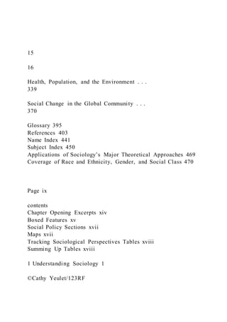 15
16
Health, Population, and the Environment . . .
339
Social Change in the Global Community . . .
370
Glossary 395
References 403
Name Index 441
Subject Index 450
Applications of Sociology’s Major Theoretical Approaches 469
Coverage of Race and Ethnicity, Gender, and Social Class 470
Page ix
contents
Chapter Opening Excerpts xiv
Boxed Features xv
Social Policy Sections xvii
Maps xvii
Tracking Sociological Perspectives Tables xviii
Summing Up Tables xviii
1 Understanding Sociology 1
©Cathy Yeulet/123RF
 