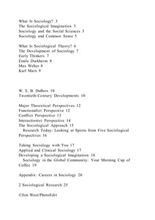What Is Sociology? 3
The Sociological Imagination 3
Sociology and the Social Sciences 3
Sociology and Common Sense 5
What Is Sociological Theory? 6
The Development of Sociology 7
Early Thinkers 7
Émile Durkheim 8
Max Weber 8
Karl Marx 9
W. E. B. DuBois 10
Twentieth-Century Developments 10
Major Theoretical Perspectives 12
Functionalist Perspective 12
Conflict Perspective 13
Interactionist Perspective 14
The Sociological Approach 15
Research Today: Looking at Sports from Five Sociological
Perspectives 16
Taking Sociology with You 17
Applied and Clinical Sociology 17
Developing a Sociological Imagination 18
Sociology in the Global Community: Your Morning Cup of
Coffee 19
Appendix: Careers in Sociology 20
2 Sociological Research 25
©Jim West/PhotoEdit
 