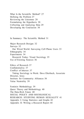 What Is the Scientific Method? 27
Defining the Problem 27
Reviewing the Literature 28
Formulating the Hypothesis 28
Collecting and Analyzing Data 29
Developing the Conclusion 30
In Summary: The Scientific Method 31
Major Research Designs 32
Surveys 32
Our Wired World: Surveying Cell Phone Users 33
Ethnography 34
Experiments 34
Research Today: Visual Sociology 35
Use of Existing Sources 36
Ethics of Research 37
Confidentiality 37
Conflict of Interest 37
Taking Sociology to Work: Dave Eberbach, Associate
Director, Iowa
Institute for Community Alliances 38
Value Neutrality 39
Feminist Methodology 39
Queer Theory and Methodology 40
The Data-Rich Future 40
SOCIAL POLICY AND SOCIOLOGICAL
RESEARCH: STUDYING HUMAN SEXUALITY 41
Appendix I: Using Statistics and Graphs 42
Appendix II: Writing a Research Report 44
 