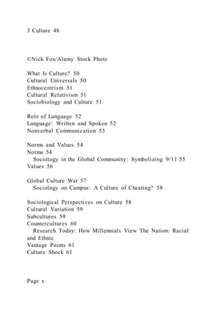 3 Culture 48
©Nick Fox/Alamy Stock Photo
What Is Culture? 50
Cultural Universals 50
Ethnocentrism 51
Cultural Relativism 51
Sociobiology and Culture 51
Role of Language 52
Language: Written and Spoken 52
Nonverbal Communication 53
Norms and Values 54
Norms 54
Sociology in the Global Community: Symbolizing 9/11 55
Values 56
Global Culture War 57
Sociology on Campus: A Culture of Cheating? 58
Sociological Perspectives on Culture 58
Cultural Variation 59
Subcultures 59
Countercultures 60
Research Today: How Millennials View The Nation: Racial
and Ethnic
Vantage Points 61
Culture Shock 61
Page x
 