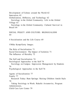 Development of Culture around the World 62
Innovation 62
Globalization, Diffusion, and Technology 62
Sociology in the Global Community: Life in the Global
Village 63
Sociology in the Global Community: Cultural Survival in
Brazil 64
SOCIAL POLICY AND CULTURE: BILINGUALISM
64
4 Socialization and the Life Course 69
©Mike Kemp/Getty Images.
The Role of Socialization 71
Social Environment: The Impact of Isolation 71
The Influence of Heredity 72
The Self and Socialization 74
Sociological Approaches to the Self 74
Sociology on Campus: Impression Management by Students
76
Psychological Approaches to the Self 76
Agents of Socialization 77
Family 77
Research Today: Rum Springa: Raising Children Amish Style
78
Taking Sociology to Work: Rakefet Avramovitz, Program
Administrator,
Child Care Law Center 79
 
