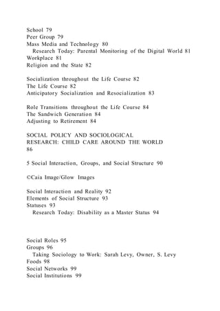 School 79
Peer Group 79
Mass Media and Technology 80
Research Today: Parental Monitoring of the Digital World 81
Workplace 81
Religion and the State 82
Socialization throughout the Life Course 82
The Life Course 82
Anticipatory Socialization and Resocialization 83
Role Transitions throughout the Life Course 84
The Sandwich Generation 84
Adjusting to Retirement 84
SOCIAL POLICY AND SOCIOLOGICAL
RESEARCH: CHILD CARE AROUND THE WORLD
86
5 Social Interaction, Groups, and Social Structure 90
©Caia Image/Glow Images
Social Interaction and Reality 92
Elements of Social Structure 93
Statuses 93
Research Today: Disability as a Master Status 94
Social Roles 95
Groups 96
Taking Sociology to Work: Sarah Levy, Owner, S. Levy
Foods 98
Social Networks 99
Social Institutions 99
 