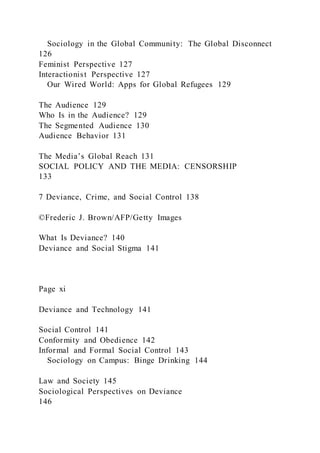 Sociology in the Global Community: The Global Disconnect
126
Feminist Perspective 127
Interactionist Perspective 127
Our Wired World: Apps for Global Refugees 129
The Audience 129
Who Is in the Audience? 129
The Segmented Audience 130
Audience Behavior 131
The Media’s Global Reach 131
SOCIAL POLICY AND THE MEDIA: CENSORSHIP
133
7 Deviance, Crime, and Social Control 138
©Frederic J. Brown/AFP/Getty Images
What Is Deviance? 140
Deviance and Social Stigma 141
Page xi
Deviance and Technology 141
Social Control 141
Conformity and Obedience 142
Informal and Formal Social Control 143
Sociology on Campus: Binge Drinking 144
Law and Society 145
Sociological Perspectives on Deviance
146
 