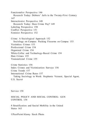 Functionalist Perspective 146
Research Today: Debtors’ Jails in the Twenty-First Century
147
Interactionist Perspective 148
Research Today: Does Crime Pay? 149
Labeling Perspective 150
Conflict Perspective 151
Feminist Perspective 152
Crime: A Sociological Approach 152
Sociology on Campus: Packing Firearms on Campus 153
Victimless Crimes 153
Professional Crime 154
Organized Crime 154
White-Collar and Technology-Based Crime 154
Hate Crimes 155
Transnational Crime 155
Crime Statistics 156
Index Crimes and Victimization Surveys 156
Crime Trends 157
International Crime Rates 157
Taking Sociology to Work: Stephanie Vezzani, Special Agent,
U.S. Secret
Service 158
SOCIAL POLICY AND SOCIAL CONTROL: GUN
CONTROL 158
8 Stratification and Social Mobility in the United
States 163
©PeerPoint/Alamy Stock Photo
 