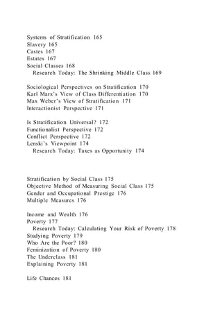 Systems of Stratification 165
Slavery 165
Castes 167
Estates 167
Social Classes 168
Research Today: The Shrinking Middle Class 169
Sociological Perspectives on Stratification 170
Karl Marx’s View of Class Differentiation 170
Max Weber’s View of Stratification 171
Interactionist Perspective 171
Is Stratification Universal? 172
Functionalist Perspective 172
Conflict Perspective 172
Lenski’s Viewpoint 174
Research Today: Taxes as Opportunity 174
Stratification by Social Class 175
Objective Method of Measuring Social Class 175
Gender and Occupational Prestige 176
Multiple Measures 176
Income and Wealth 176
Poverty 177
Research Today: Calculating Your Risk of Poverty 178
Studying Poverty 179
Who Are the Poor? 180
Feminization of Poverty 180
The Underclass 181
Explaining Poverty 181
Life Chances 181
 