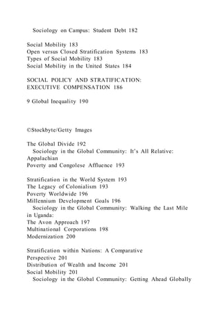 Sociology on Campus: Student Debt 182
Social Mobility 183
Open versus Closed Stratification Systems 183
Types of Social Mobility 183
Social Mobility in the United States 184
SOCIAL POLICY AND STRATIFICATION:
EXECUTIVE COMPENSATION 186
9 Global Inequality 190
©Stockbyte/Getty Images
The Global Divide 192
Sociology in the Global Community: It’s All Relative:
Appalachian
Poverty and Congolese Affluence 193
Stratification in the World System 193
The Legacy of Colonialism 193
Poverty Worldwide 196
Millennium Development Goals 196
Sociology in the Global Community: Walking the Last Mile
in Uganda:
The Avon Approach 197
Multinational Corporations 198
Modernization 200
Stratification within Nations: A Comparative
Perspective 201
Distribution of Wealth and Income 201
Social Mobility 201
Sociology in the Global Community: Getting Ahead Globally
 