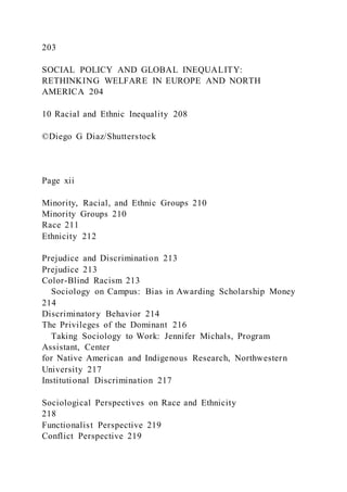 203
SOCIAL POLICY AND GLOBAL INEQUALITY:
RETHINKING WELFARE IN EUROPE AND NORTH
AMERICA 204
10 Racial and Ethnic Inequality 208
©Diego G Diaz/Shutterstock
Page xii
Minority, Racial, and Ethnic Groups 210
Minority Groups 210
Race 211
Ethnicity 212
Prejudice and Discrimination 213
Prejudice 213
Color-Blind Racism 213
Sociology on Campus: Bias in Awarding Scholarship Money
214
Discriminatory Behavior 214
The Privileges of the Dominant 216
Taking Sociology to Work: Jennifer Michals, Program
Assistant, Center
for Native American and Indigenous Research, Northwestern
University 217
Institutional Discrimination 217
Sociological Perspectives on Race and Ethnicity
218
Functionalist Perspective 219
Conflict Perspective 219
 