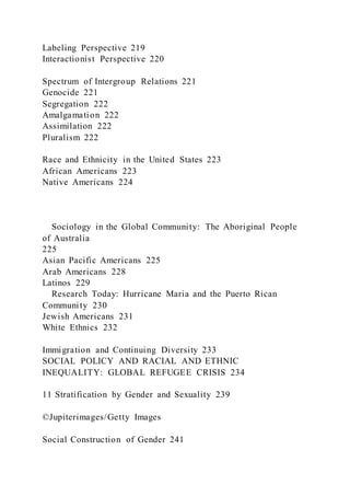 Labeling Perspective 219
Interactionist Perspective 220
Spectrum of Intergroup Relations 221
Genocide 221
Segregation 222
Amalgamation 222
Assimilation 222
Pluralism 222
Race and Ethnicity in the United States 223
African Americans 223
Native Americans 224
Sociology in the Global Community: The Aboriginal People
of Australia
225
Asian Pacific Americans 225
Arab Americans 228
Latinos 229
Research Today: Hurricane Maria and the Puerto Rican
Community 230
Jewish Americans 231
White Ethnics 232
Immigration and Continuing Diversity 233
SOCIAL POLICY AND RACIAL AND ETHNIC
INEQUALITY: GLOBAL REFUGEE CRISIS 234
11 Stratification by Gender and Sexuality 239
©Jupiterimages/Getty Images
Social Construction of Gender 241
 