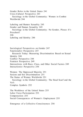Gender Roles in the United States 241
Cross-Cultural Perspective 243
Sociology in the Global Community: Women in Combat
Worldwide 244
Labeling and Human Sexuality 245
Gender and Human Sexuality 245
Sociology in the Global Community: No Gender, Please: It’s
Preschool!
246
Labeling and Identity 246
Sociological Perspectives on Gender 247
Functionalist Perspective 247
Research Today: Measuring Discrimination Based on Sexual
Identity 248
Conflict Perspective 248
Feminist Perspective 249
Intersections with Race, Class, and Other Social Factors 249
Interactionist Perspective 250
Women: The Oppressed Majority 251
Sexism and Sex Discrimination 251
The Status of Women Worldwide 251
Sociology in the Global Community: The Head Scarf and the
Veil:
Complex Symbols 252
The Workforce of the United States 253
Labor Force Participation 253
Compensation 253
Social Consequences of Women’s Employment 255
Emergence of a Collective Consciousness 256
 