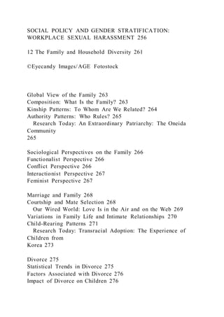SOCIAL POLICY AND GENDER STRATIFICATION:
WORKPLACE SEXUAL HARASSMENT 256
12 The Family and Household Diversity 261
©Eyecandy Images/AGE Fotostock
Global View of the Family 263
Composition: What Is the Family? 263
Kinship Patterns: To Whom Are We Related? 264
Authority Patterns: Who Rules? 265
Research Today: An Extraordinary Patriarchy: The Oneida
Community
265
Sociological Perspectives on the Family 266
Functionalist Perspective 266
Conflict Perspective 266
Interactionist Perspective 267
Feminist Perspective 267
Marriage and Family 268
Courtship and Mate Selection 268
Our Wired World: Love Is in the Air and on the Web 269
Variations in Family Life and Intimate Relationships 270
Child-Rearing Patterns 271
Research Today: Transracial Adoption: The Experience of
Children from
Korea 273
Divorce 275
Statistical Trends in Divorce 275
Factors Associated with Divorce 276
Impact of Divorce on Children 276
 