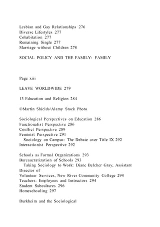 Lesbian and Gay Relationships 276
Diverse Lifestyles 277
Cohabitation 277
Remaining Single 277
Marriage without Children 278
SOCIAL POLICY AND THE FAMILY: FAMILY
Page xiii
LEAVE WORLDWIDE 279
13 Education and Religion 284
©Martin Shields/Alamy Stock Photo
Sociological Perspectives on Education 286
Functionalist Perspective 286
Conflict Perspective 289
Feminist Perspective 291
Sociology on Campus: The Debate over Title IX 292
Interactionist Perspective 292
Schools as Formal Organizations 293
Bureaucratization of Schools 293
Taking Sociology to Work: Diane Belcher Gray, Assistant
Director of
Volunteer Services, New River Community College 294
Teachers: Employees and Instructors 294
Student Subcultures 296
Homeschooling 297
Durkheim and the Sociological
 