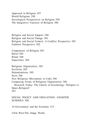 Approach to Religion 297
World Religions 298
Sociological Perspectives on Religion 299
The Integrative Function of Religion 300
Religion and Social Support 300
Religion and Social Change 301
Religion and Social Control: A Conflict Perspective 302
Feminist Perspective 302
Components of Religion 303
Belief 303
Ritual 304
Experience 304
Religious Organization 305
Ecclesiae 305
Denominations 305
Sects 306
New Religious Movements or Cults 306
Comparing Forms of Religious Organization 306
Research Today: The Church of Scientology: Religion or
Quasi-Religion?
307
SOCIAL POLICY AND EDUCATION: CHARTER
SCHOOLS 308
14 Government and the Economy 313
©Jim West/The Image Works
 