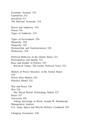 Economic Systems 315
Capitalism 315
Socialism 317
The Informal Economy 318
Power and Authority 318
Power 318
Types of Authority 319
Types of Government 320
Monarchy 320
Oligarchy 320
Dictatorship and Totalitarianism 320
Democracy 320
Political Behavior in the United States 321
Participation and Apathy 321
Race and Gender in Politics 322
Research Today: The Latino Political Voice 323
Models of Power Structure in the United States
324
Power Elite Models 324
Pluralist Model 325
War and Peace 326
War 326
Our Wired World: Politicking Online 327
Peace 327
Terrorism 328
Taking Sociology to Work: Joseph W. Drummond,
Management Analyst,
U.S. Army Space and Missile Defense Command 329
Changing Economies 330
 