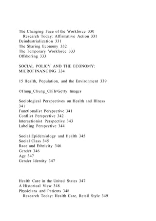 The Changing Face of the Workforce 330
Research Today: Affirmative Action 331
Deindustrialization 331
The Sharing Economy 332
The Temporary Workforce 333
Offshoring 333
SOCIAL POLICY AND THE ECONOMY:
MICROFINANCING 334
15 Health, Population, and the Environment 339
©Hung_Chung_Chih/Getty Images
Sociological Perspectives on Health and Illness
341
Functionalist Perspective 341
Conflict Perspective 342
Interactionist Perspective 343
Labeling Perspective 344
Social Epidemiology and Health 345
Social Class 345
Race and Ethnicity 346
Gender 346
Age 347
Gender Identity 347
Health Care in the United States 347
A Historical View 348
Physicians and Patients 348
Research Today: Health Care, Retail Style 349
 