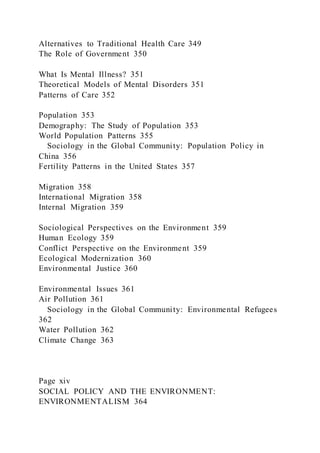 Alternatives to Traditional Health Care 349
The Role of Government 350
What Is Mental Illness? 351
Theoretical Models of Mental Disorders 351
Patterns of Care 352
Population 353
Demography: The Study of Population 353
World Population Patterns 355
Sociology in the Global Community: Population Policy in
China 356
Fertility Patterns in the United States 357
Migration 358
International Migration 358
Internal Migration 359
Sociological Perspectives on the Environment 359
Human Ecology 359
Conflict Perspective on the Environment 359
Ecological Modernization 360
Environmental Justice 360
Environmental Issues 361
Air Pollution 361
Sociology in the Global Community: Environmental Refugees
362
Water Pollution 362
Climate Change 363
Page xiv
SOCIAL POLICY AND THE ENVIRONMENT:
ENVIRONMENTALISM 364
 