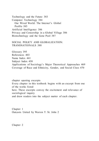 Technology and the Future 383
Computer Technology 384
Our Wired World: The Internet’s Global
Profile 385
Artificial Intelligence 386
Privacy and Censorship in a Global Village 386
Biotechnology and the Gene Pool 387
SOCIAL POLICY AND GLOBALIZATION:
TRANSNATIONALS 388
Glossary 395
References 403
Name Index 441
Subject Index 450
Applications of Sociology’s Major Theoretical Approaches 469
Coverage of Race and Ethnicity, Gender, and Social Class 470
chapter opening excerpts
Every chapter in this textbook begins with an excerpt from one
of the works listed
here. These excerpts convey the excitement and relevance of
sociological inquiry
and draw readers into the subject matter of each chapter.
Chapter 1
Outcasts United by Warren T. St. John 2
Chapter 2
 