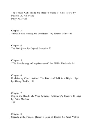 The Tender Cut: Inside the Hidden World of Self-Injury by
Patricia A. Adler and
Peter Adler 26
Chapter 3
“Body Ritual among the Nacirema” by Horace Miner 49
Chapter 4
The Wolfpack by Crystal Moselle 70
Chapter 5
“The Psychology of Imprisonment” by Philip Zimbardo 91
Chapter 6
Reclaiming Conversation: The Power of Talk in a Digital Age
by Sherry Turkle 118
Chapter 7
Cop in the Hood: My Year Policing Baltimore’s Eastern District
by Peter Moskos
139
Chapter 8
Speech at the Federal Reserve Bank of Boston by Janet Yellen
 