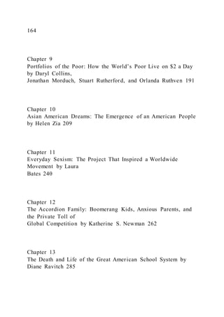 164
Chapter 9
Portfolios of the Poor: How the World’s Poor Live on $2 a Day
by Daryl Collins,
Jonathan Morduch, Stuart Rutherford, and Orlanda Ruthven 191
Chapter 10
Asian American Dreams: The Emergence of an American People
by Helen Zia 209
Chapter 11
Everyday Sexism: The Project That Inspired a Worldwide
Movement by Laura
Bates 240
Chapter 12
The Accordion Family: Boomerang Kids, Anxious Parents, and
the Private Toll of
Global Competition by Katherine S. Newman 262
Chapter 13
The Death and Life of the Great American School System by
Diane Ravitch 285
 