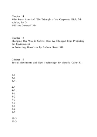 Chapter 14
Who Rules America? The Triumph of the Corporate Rich, 7th
edition, by G.
William Domhoff 314
Chapter 15
Shopping Our Way to Safety: How We Changed from Protecting
the Environment
to Protecting Ourselves by Andrew Szasz 340
Chapter 16
Social Movements and New Technology by Victoria Carty 371
1-1
2-2
3-3
4-2
4-3
5-1
5-2
7-2
7-3
8-1
8-2
8-3
10-3
11-3
 