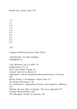 Health Care, Retail Style 349
1-2
3-1
3-4
3-5
5-3
5-5
6-2
9-1
9-2
9-3
10-2
©Ingram Publishing/Alamy Stock Photo
SOCIOLOGY IN THE GLOBAL
COMMUNITY
Your Morning Cup of Coffee 19
Symbolizing 9/11 55
Life in the Global Village 63
Cultural Survival in Brazil 64
McDonald’s and the Worldwide Bureaucratization of Society
105
Disney World: A Postmodern Theme Park 111
The Global Disconnect 126
It’s All Relative: Appalachian Poverty and Congolese Affluence
193
Walking the Last Mile in Uganda: The Avon Approach 197
Getting Ahead Globally 203
The Aboriginal People of Australia 225
 