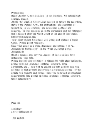 Preparation
Read Chapter 4, Socialization, in the textbook. No outside/web
sources, please.
Attend the Week 2 Keiser Live! session or review the recording.
Review the Purdue OWL for instructions and examples of
formatting in text citations and references as these are
required. In text citations go in the paragraph and the reference
list is located after the Word Count at the end of your paper.
https://owl.purdue.edu/
Your essay should be at least 250 words and include a Word
Count. Please proof read/edit.
Save your essay as a Word document and upload it to “2.
Assignment Submission” in the Week 2 Journal portal.
Assignment
Briefly discuss how any two Agents of Socialization have
influenced your life.
Please present your response in paragraphs with clear sentences,
proper spelling, grammar, sentence structure, tense
agreement, etc . You will be graded on both content (did you
respond to each prompt and provide a citation/reference for the
article you found?) and format (have you followed all structural
requirements like proper spelling, grammar, sentence structure,
tense agreement?)
Page iii
sociology
a brief introduction
13th edition
 