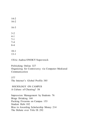 14-2
16-2
16-3
3-2
4-1
7-1
7-4
8-4
10-1
13-1
©Eric Audras/ONOKY/Superstock
Politicking Online 327
Organizing for Controversy via Computer-Mediated
Communication
377
The Internet’s Global Profile 385
SOCIOLOGY ON CAMPUS
A Culture of Cheating? 58
Impression Management by Students 76
Binge Drinking 144
Packing Firearms on Campus 153
Student Debt 182
Bias in Awarding Scholarship Money 214
The Debate over Title IX 292
 