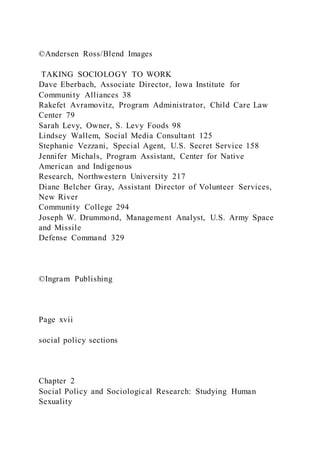 ©Andersen Ross/Blend Images
TAKING SOCIOLOGY TO WORK
Dave Eberbach, Associate Director, Iowa Institute for
Community Alliances 38
Rakefet Avramovitz, Program Administrator, Child Care Law
Center 79
Sarah Levy, Owner, S. Levy Foods 98
Lindsey Wallem, Social Media Consultant 125
Stephanie Vezzani, Special Agent, U.S. Secret Service 158
Jennifer Michals, Program Assistant, Center for Native
American and Indigenous
Research, Northwestern University 217
Diane Belcher Gray, Assistant Director of Volunteer Services,
New River
Community College 294
Joseph W. Drummond, Management Analyst, U.S. Army Space
and Missile
Defense Command 329
©Ingram Publishing
Page xvii
social policy sections
Chapter 2
Social Policy and Sociological Research: Studying Human
Sexuality
 