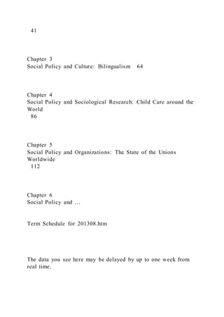 41
Chapter 3
Social Policy and Culture: Bilingualism 64
Chapter 4
Social Policy and Sociological Research: Child Care around the
World
86
Chapter 5
Social Policy and Organizations: The State of the Unions
Worldwide
112
Chapter 6
Social Policy and …
Term Schedule for 201308.htm
The data you see here may be delayed by up to one week from
real time.
 