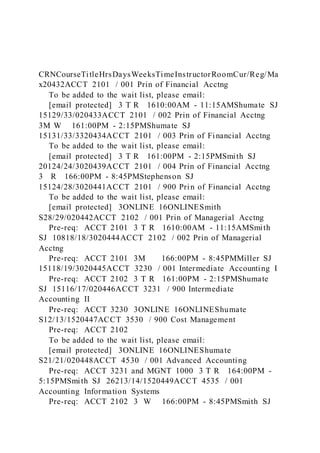 CRNCourseTitleHrsDaysWeeksTimeInstructorRoomCur/Reg/Ma
x20432ACCT 2101 / 001 Prin of Financial Acctng
To be added to the wait list, please email:
[email protected] 3 T R 1610:00AM - 11:15AMShumate SJ
15129/33/020433ACCT 2101 / 002 Prin of Financial Acctng
3M W 161:00PM - 2:15PMShumate SJ
15131/33/3320434ACCT 2101 / 003 Prin of Financial Acctng
To be added to the wait list, please email:
[email protected] 3 T R 161:00PM - 2:15PMSmith SJ
20124/24/3020439ACCT 2101 / 004 Prin of Financial Acctng
3 R 166:00PM - 8:45PMStephenson SJ
15124/28/3020441ACCT 2101 / 900 Prin of Financial Acctng
To be added to the wait list, please email:
[email protected] 3ONLINE 16ONLINESmith
S28/29/020442ACCT 2102 / 001 Prin of Managerial Acctng
Pre-req: ACCT 2101 3 T R 1610:00AM - 11:15AMSmith
SJ 10818/18/3020444ACCT 2102 / 002 Prin of Managerial
Acctng
Pre-req: ACCT 2101 3M 166:00PM - 8:45PMMiller SJ
15118/19/3020445ACCT 3230 / 001 Intermediate Accounting I
Pre-req: ACCT 2102 3 T R 161:00PM - 2:15PMShumate
SJ 15116/17/020446ACCT 3231 / 900 Intermediate
Accounting II
Pre-req: ACCT 3230 3ONLINE 16ONLINEShumate
S12/13/1520447ACCT 3530 / 900 Cost Management
Pre-req: ACCT 2102
To be added to the wait list, please email:
[email protected] 3ONLINE 16ONLINEShumate
S21/21/020448ACCT 4530 / 001 Advanced Accounting
Pre-req: ACCT 3231 and MGNT 1000 3 T R 164:00PM -
5:15PMSmith SJ 26213/14/1520449ACCT 4535 / 001
Accounting Information Systems
Pre-req: ACCT 2102 3 W 166:00PM - 8:45PMSmith SJ
 