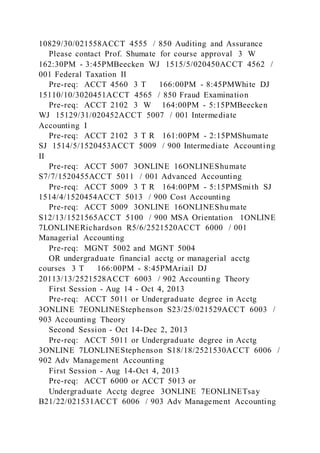 10829/30/021558ACCT 4555 / 850 Auditing and Assurance
Please contact Prof. Shumate for course approval 3 W
162:30PM - 3:45PMBeecken WJ 1515/5/020450ACCT 4562 /
001 Federal Taxation II
Pre-req: ACCT 4560 3 T 166:00PM - 8:45PMWhite DJ
15110/10/3020451ACCT 4565 / 850 Fraud Examination
Pre-req: ACCT 2102 3 W 164:00PM - 5:15PMBeecken
WJ 15129/31/020452ACCT 5007 / 001 Intermediate
Accounting I
Pre-req: ACCT 2102 3 T R 161:00PM - 2:15PMShumate
SJ 1514/5/1520453ACCT 5009 / 900 Intermediate Accounting
II
Pre-req: ACCT 5007 3ONLINE 16ONLINEShumate
S7/7/1520455ACCT 5011 / 001 Advanced Accounting
Pre-req: ACCT 5009 3 T R 164:00PM - 5:15PMSmith SJ
1514/4/1520454ACCT 5013 / 900 Cost Accounting
Pre-req: ACCT 5009 3ONLINE 16ONLINEShumate
S12/13/1521565ACCT 5100 / 900 MSA Orientation 1ONLINE
7LONLINERichardson R5/6/2521520ACCT 6000 / 001
Managerial Accounting
Pre-req: MGNT 5002 and MGNT 5004
OR undergraduate financial acctg or managerial acctg
courses 3 T 166:00PM - 8:45PMAriail DJ
20113/13/2521528ACCT 6003 / 902 Accounting Theory
First Session - Aug 14 - Oct 4, 2013
Pre-req: ACCT 5011 or Undergraduate degree in Acctg
3ONLINE 7EONLINEStephenson S23/25/021529ACCT 6003 /
903 Accounting Theory
Second Session - Oct 14-Dec 2, 2013
Pre-req: ACCT 5011 or Undergraduate degree in Acctg
3ONLINE 7LONLINEStephenson S18/18/2521530ACCT 6006 /
902 Adv Management Accounting
First Session - Aug 14-Oct 4, 2013
Pre-req: ACCT 6000 or ACCT 5013 or
Undergraduate Acctg degree 3ONLINE 7EONLINETsay
B21/22/021531ACCT 6006 / 903 Adv Management Accounting
 