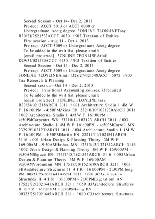 Second Session - Oct 14- Dec 2, 2013
Pre-req: ACCT 5013 or ACCT 6000 or
Undergraduate Acctg degree 3ONLINE 7LONLINETsay
B20/21/2521532ACCT 6030 / 902 Taxation of Entities
First session - Aug 14 - Oct 4, 2013
Pre-req: ACCT 5009 or Undergraduate Acctg degree
To be added to the wait list, please email:
[email protected] 3ONLINE 7EONLINEAriail
D29/31/021533ACCT 6030 / 903 Taxation of Entities
Second Session - Oct 14 - Dec 2, 2013
Pre-req: ACCT 5009 or Undergraduate Acctg degree
3ONLINE 7LONLINEAriail D26/27/021548ACCT 6075 / 903
Tax Research & Planning
Second session - Oct 14 - Dec 2, 2013
Pre-req: Transitional Accounting courses, if required
To be added to the wait list, please email:
[email protected] 3ONLINE 7LONLINETsay
B23/24/021218ARCH 3011 / 001 Architecture Studio I 4M W
F 161:00PM - 4:50PMAkins EN 23210/10/1021230ARCH 3011
/ 002 Architecture Studio I 4M W F 161:00PM -
4:50PMCarpenter WN 23210/10/1021231ARCH 3011 / 003
Architecture Studio I 4M W F 161:00PM - 4:50PMCarroll MN
2329/9/1021232ARCH 3011 / 004 Architecture Studio I 4M W
F 161:00PM - 4:50PMMartin EN 23211/11/1021541ARCH
3116 / 001 Urban Design & Planning Theory 3M W F
169:00AM - 9:50AMHashas MN 17313/13/1321542ARCH 3116
/ 002 Urban Design & Planning Theory 3M W F 169:00AM -
9:50AMShpuza EN 17417/18/1621543ARCH 3116 / 003 Urban
Design & Planning Theory 3M W F 169:00AM -
9:50AMVoroneanu MN 17518/20/1621639ARCH 3211 / 003
3BArchitecture Structures II 4 T R 161:00PM - 2:30PMHong
PN 00325/25/2021643ARCH 3211 / 004 3CArchitecture
Structures II 4 T R 161:00PM - 2:30PMLagerstrom AN
17522/22/2021641ARCH 3211 / 059 B3Architecture Structures
II 0 T R 162:31PM - 3:50PMHong PN
00325/25/2021645ARCH 3211 / 060 C3Architecture Structures
 
