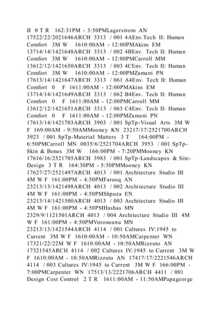 II 0 T R 162:31PM - 3:50PMLagerstrom AN
17522/22/2021646ARCH 3313 / 001 4AEnv.Tech II: Human
Comfort 3M W 1610:00AM - 12:00PMAkins EM
13714/14/1421648ARCH 3313 / 002 4BEnv. Tech II: Human
Comfort 3M W 1610:00AM - 12:00PMCarroll MM
13612/12/1421650ARCH 3313 / 003 4CEnv. Tech II: Human
Comfort 3M W 1610:00AM - 12:00PMZamani PN
17613/14/1421647ARCH 3313 / 061 A4Env. Tech II: Human
Comfort 0 F 1611:00AM - 12:00PMAkins EM
13714/14/1421649ARCH 3313 / 062 B4Env. Tech II: Human
Comfort 0 F 1611:00AM - 12:00PMCarroll MM
13612/12/1421651ARCH 3313 / 063 C4Env. Tech II: Human
Comfort 0 F 1611:00AM - 12:00PMZamani PN
17613/14/1421703ARCH 3903 / 001 SpTp-Visual Arts 3M W
F 169:00AM - 9:50AMMooney KN 23217/17/2521700ARCH
3923 / 001 SpTp-Material Matters 3 T 164:00PM -
6:50PMCarroll MN 0035/6/2521704ARCH 3953 / 001 SpTp-
Skin & Bones 3M W 166:00PM - 7:20PMMooney KN
17616/16/2521705ARCH 3983 / 001 SpTp-Landscapes & Site-
Design 3 T R 164:30PM - 5:50PMMooney KN
17627/27/2521497ARCH 4013 / 001 Architecture Studio III
4M W F 161:00PM - 4:50PMFarooq AN
23213/13/1421498ARCH 4013 / 002 Architecture Studio III
4M W F 161:00PM - 4:50PMShpuza EN
23213/14/1421500ARCH 4013 / 003 Architecture Studio III
4M W F 161:00PM - 4:50PMHashas MN
2329/9/1121501ARCH 4013 / 004 Architecture Studio III 4M
W F 161:00PM - 4:50PMVoroneanu MN
23213/13/1421544ARCH 4114 / 001 Cultures IV:1945 to
Current 3M W F 1610:00AM - 10:50AMCarpenter WN
17321/22/22M W F 1610:00AM - 10:50AMRizzuto AN
17321545ARCH 4114 / 002 Cultures IV:1945 to Current 3M W
F 1610:00AM - 10:50AMRizzuto AN 17417/17/2221546ARCH
4114 / 003 Cultures IV:1945 to Current 3M W F 166:00PM -
7:00PMCarpenter WN 17513/13/2221706ARCH 4411 / 001
Design Cost Control 2 T R 1611:00AM - 11:50AMPapageorge
 
