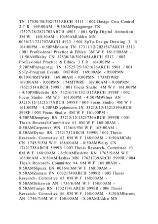 TN 17530/30/3021755ARCH 4411 / 002 Design Cost Control
2 T R 169:00AM - 9:50AMPapageorge TN
17527/28/2821702ARCH 4903 / 001 SpTp-Digital Animation
3M W 169:30AM - 10:50AMUddin MN
0036/7/1721707ARCH 4933 / 001 SpTp-Design Drawing 3 R
164:00PM - 6:50PMMartin TN 17311/12/2021547ARCH 5313
/ 001 Professional Practice & Ethics 3M W F 1611:00AM -
11:50AMWelty CN 17530/30/3021654ARCH 5313 / 002
Professional Practice & Ethics 3 T R 164:00PM -
5:20PMPapageorge TN 17525/25/3021676ARCH 5901 / 001
SpTp-Program Events 1MTWRF 169:00AM - 9:00PMN
0030/0/0MTWRF 169:00AM - 9:00PMN 173MTWRF
169:00AM - 9:00PMN 174MTWRF 169:00AM - 9:00PMN
17621514ARCH 5998F / 001 Focus Studio 4M W F 161:00PM
- 4:50PMBedette KN 33216/16/1321515ARCH 5998F / 002
Focus Studio 4M W F 161:00PM - 4:50PMWilner AN
33215/15/1321517ARCH 5998F / 003 Focus Studio 4M W F
161:00PM - 4:50PMStephenson JN 33213/13/1321519ARCH
5998F / 004 Focus Studio 4M W F 161:00PM -
4:50PMDempsey BN 33215/15/1321736ARCH 5999R / 001
Thesis Research-Committee #1 0M W F 168:00AM -
8:50AMCarpenter WN 1736/6/5M W F 168:00AM -
8:50AMDytoc BN 17321737ARCH 5999R / 002 Thesis
Research- Committee #2 0M W F 168:00AM - 8:50AMCole
CN 1745/5/5M W F 168:00AM - 8:50AMWelty CN
17421738ARCH 5999R / 003 Thesis Research- Committee #3
0M W F 168:00AM - 8:50AMBedette KN 1765/5/6M W F
168:00AM - 8:50AMHashas MN 17621739ARCH 5999R / 004
Thesis Research- Committee #4 0M W F 168:00AM -
8:50AMShpuza EN 0036/6/6M W F 168:00AM -
8:50AMZamani PN 00321740ARCH 5999R / 005 Thesis
Research- Committee #5 0M W F 168:00AM -
8:50AMSetiawan AN 1736/6/6M W F 168:00AM -
8:50AMTango RN 17321741ARCH 5999R / 006 Thesis
Research- Committee #6 0M W F 168:00AM - 8:50AMFarooq
AN 1746/7/6M W F 168:00AM - 8:50AMUddin MN
 