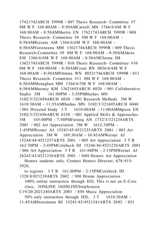 17421742ARCH 5999R / 007 Thesis Research- Committee #7
0M W F 168:00AM - 8:50AMCarroll MN 1766/6/6M W F
168:00AM - 8:50AMMartin EN 17621743ARCH 5999R / 008
Thesis Research- Committee #8 0M W F 168:00AM -
8:50AMRizzuto AM 1366/6/6M W F 168:00AM -
8:50AMVoroneanu MM 13621744ARCH 5999R / 009 Thesis
Research-Committee #9 0M W F 168:00AM - 8:50AMAkins
EM 1366/6/6M W F 168:00AM - 8:50AMChoma JM
13621745ARCH 5999R / 010 Thesis Research- Committee #10
0M W F 168:00AM - 8:50AMCrout RN 0036/6/6M W F
168:00AM - 8:50AMPittman WN 00321746ARCH 5999R / 011
Thesis Research- Committee #11 0M W F 168:00AM -
8:50AMMonaghan MM 1366/6/5M W F 168:00AM -
8:50AMMooney KM 13621693ARCH 6020 / 001 Collaborative
Studio 3M 161:00PM - 3:55PMHashas MN
3102/3/321694ARCH 6030 / 001 Research Methods 3M W
1610:30AM - 11:55AMHashas MN 3102/3/321695ARCH 6040
/ 001 Directed Study 3 T 1610:00AM - 11:00AMShpuza EN
3102/3/321696ARCH 6150 / 001 Applied Skills & Approaches
3M 165:00PM - 7:50PMFarooq AN 1732/3/321234ARTS
2001 / 002 Art Appreciation 3M W 1612:30PM -
1:45PMWerner AJ 15243/45/4521235ARTS 2001 / 003 Art
Appreciation 3M W 169:30AM - 10:45AMWerner AJ
15244/44/4521237ARTS 2001 / 005 Art Appreciation 3 T R
162:30PM - 3:45PMColebeck DJ 15246/46/4521238ARTS 2001
/ 006 Art Appreciation 3 T R 161:00PM - 2:15PMWerner AJ
26243/43/4521236ARTS 2001 / 04H Honors Art Appreciation
Honors students only. Contact Honors Director, 678-915-
3928,
to register. 3 T R 161:00PM - 2:15PMColebeck DJ
1328/8/021239ARTS 2002 / 900 Drama Appreciation
100% online instruction through D2L This is not an E-Core
class. 3ONLINE 16ONLINEStephenson
C19/20/2021240ARTS 2003 / 850 Music Appreciation
50% only instruction through D2L. 3 T 1610:30AM -
11:45AMStutzmann BJ 15241/43/4521241ARTS 2003 / 851
 