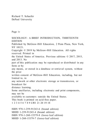 Richard T. Schaefer
DePaul University
Page iv
SOCIOLOGY: A BRIEF INTRODUCTION, THIRTEENTH
EDITION
Published by McGraw-Hill Education, 2 Penn Plaza, New York,
NY 10121.
Copyright © 2019 by McGraw-Hill Education. All rights
reserved. Printed in
the United States of America. Previous editions © 2017, 2015,
and 2013. No
part of this publication may be reproduced or distributed in any
form or by
any means, or stored in a database or retrieval system, without
the prior
written consent of McGraw-Hill Education, including, but not
limited to, in
any network or other electronic storage or transmission, or
broadcast for
distance learning.
Some ancillaries, including electronic and print components,
may not be
available to customers outside the United States.
This book is printed on acid-free paper.
1 2 3 4 5 6 7 8 9 LWI 21 20 19 18
ISBN 978-1-259-91243-6 (bound edition)
MHID 1-259-91243-4 (bound edition)
ISBN 978-1-260-15379-8 (loose-leaf edition)
MHID 1-260-15379-7 (loose-leaf edition)
 