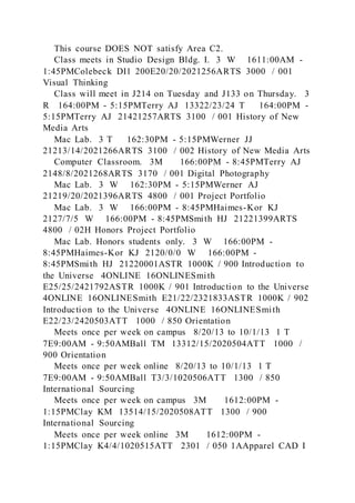 This course DOES NOT satisfy Area C2.
Class meets in Studio Design Bldg. I. 3 W 1611:00AM -
1:45PMColebeck DI1 200E20/20/2021256ARTS 3000 / 001
Visual Thinking
Class will meet in J214 on Tuesday and J133 on Thursday. 3
R 164:00PM - 5:15PMTerry AJ 13322/23/24 T 164:00PM -
5:15PMTerry AJ 21421257ARTS 3100 / 001 History of New
Media Arts
Mac Lab. 3 T 162:30PM - 5:15PMWerner JJ
21213/14/2021266ARTS 3100 / 002 History of New Media Arts
Computer Classroom. 3M 166:00PM - 8:45PMTerry AJ
2148/8/2021268ARTS 3170 / 001 Digital Photography
Mac Lab. 3 W 162:30PM - 5:15PMWerner AJ
21219/20/2021396ARTS 4800 / 001 Project Portfolio
Mac Lab. 3 W 166:00PM - 8:45PMHaimes-Kor KJ
2127/7/5 W 166:00PM - 8:45PMSmith HJ 21221399ARTS
4800 / 02H Honors Project Portfolio
Mac Lab. Honors students only. 3 W 166:00PM -
8:45PMHaimes-Kor KJ 2120/0/0 W 166:00PM -
8:45PMSmith HJ 21220001ASTR 1000K / 900 Introduction to
the Universe 4ONLINE 16ONLINESmith
E25/25/2421792ASTR 1000K / 901 Introduction to the Universe
4ONLINE 16ONLINESmith E21/22/2321833ASTR 1000K / 902
Introduction to the Universe 4ONLINE 16ONLINESmith
E22/23/2420503ATT 1000 / 850 Orientation
Meets once per week on campus 8/20/13 to 10/1/13 1 T
7E9:00AM - 9:50AMBall TM 13312/15/2020504ATT 1000 /
900 Orientation
Meets once per week online 8/20/13 to 10/1/13 1 T
7E9:00AM - 9:50AMBall T3/3/1020506ATT 1300 / 850
International Sourcing
Meets once per week on campus 3M 1612:00PM -
1:15PMClay KM 13514/15/2020508ATT 1300 / 900
International Sourcing
Meets once per week online 3M 1612:00PM -
1:15PMClay K4/4/1020515ATT 2301 / 050 1AApparel CAD I
 