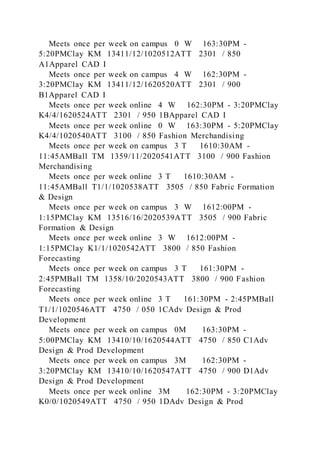 Meets once per week on campus 0 W 163:30PM -
5:20PMClay KM 13411/12/1020512ATT 2301 / 850
A1Apparel CAD I
Meets once per week on campus 4 W 162:30PM -
3:20PMClay KM 13411/12/1620520ATT 2301 / 900
B1Apparel CAD I
Meets once per week online 4 W 162:30PM - 3:20PMClay
K4/4/1620524ATT 2301 / 950 1BApparel CAD I
Meets once per week online 0 W 163:30PM - 5:20PMClay
K4/4/1020540ATT 3100 / 850 Fashion Merchandising
Meets once per week on campus 3 T 1610:30AM -
11:45AMBall TM 1359/11/2020541ATT 3100 / 900 Fashion
Merchandising
Meets once per week online 3 T 1610:30AM -
11:45AMBall T1/1/1020538ATT 3505 / 850 Fabric Formation
& Design
Meets once per week on campus 3 W 1612:00PM -
1:15PMClay KM 13516/16/2020539ATT 3505 / 900 Fabric
Formation & Design
Meets once per week online 3 W 1612:00PM -
1:15PMClay K1/1/1020542ATT 3800 / 850 Fashion
Forecasting
Meets once per week on campus 3 T 161:30PM -
2:45PMBall TM 1358/10/2020543ATT 3800 / 900 Fashion
Forecasting
Meets once per week online 3 T 161:30PM - 2:45PMBall
T1/1/1020546ATT 4750 / 050 1CAdv Design & Prod
Development
Meets once per week on campus 0M 163:30PM -
5:00PMClay KM 13410/10/1620544ATT 4750 / 850 C1Adv
Design & Prod Development
Meets once per week on campus 3M 162:30PM -
3:20PMClay KM 13410/10/1620547ATT 4750 / 900 D1Adv
Design & Prod Development
Meets once per week online 3M 162:30PM - 3:20PMClay
K0/0/1020549ATT 4750 / 950 1DAdv Design & Prod
 