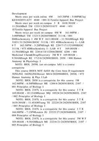 Development
Meets once per week online 0M 163:30PM - 5:00PMClay
K0/0/020551ATT 4840 / 001 E1Textile/Apparel Bus Project
Meets once per week on campus 3 R 1610:30AM -
11:20AMBall TM 1353/3/2020553ATT 4840 / 051
1ETextile/Apparel Bus Project
Meets twice per week on campus 0M W 161:00PM -
3:00PMBall TM 1323/3/2020459BIOC 3111K / 001
D4Biochemistry I 4M W F 1611:00AM - 11:50AMSingh RQ
31031/31/2620461BIOC 3111K / 051 4DBiochemistry I - LAB
0 T 162:30PM - 5:20PMSingh RE 22017/17/1321099BIOC
3111K / 075 4DBiochemistry I - LAB 0 T 169:00AM -
11:50AMSingh RE 22014/14/1320462BIOC 4200 / 001
Medicinal Chem&DrugDiscovery 3M W F 169:00AM -
9:50AMSingh RE 1715/6/2420985BIOL 2050 / 800 Human
Anatomy & Physiology I
NOTE: BIOL 2050L (an on-campus lab) is a course
corequisite
This course DOES NOT fulfill the Core Area D requirement
3ONLINE 16ONLINEHesser M4/6/2020986BIOL 2050L / 072
Human Anatomy & Phys I Lab
NOTE: BIOL 2050 is a corequisite for this course 1M
162:00PM - 4:50PMHesser ME 1204/6/2020581BIOL 2107 /
001 Principles of Biology I
NOTE: BIOL 2107L is a corequisite for this course 3 T R
169:00AM - 10:15AMHesser MQ 10524/24/2420582BIOL 2107
/ 002 Principles of Biology I
NOTE: BIOL 2107L is a corequisite for this course 3 T R
1610:30AM - 11:45AMTseng TE 22224/24/2420583BIOL 2107
/ 003 Principles of Biology I
NOTE: BIOL 2107L is a corequisite for this course 3 T R
166:00PM - 7:15PMLouten JG 23535/37/3820584BIOL 2107 /
004 Principles of Biology I
NOTE: BIOL 2107L is a corequisite for this course 3M W F
169:00AM - 9:50AMBeach ME 22218/21/2420585BIOL 2107 /
005 Principles of Biology I
 