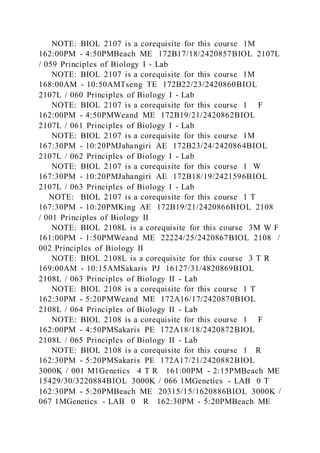 NOTE: BIOL 2107 is a corequisite for this course 1M
162:00PM - 4:50PMBeach ME 172B17/18/2420857BIOL 2107L
/ 059 Principles of Biology I - Lab
NOTE: BIOL 2107 is a corequisite for this course 1M
168:00AM - 10:50AMTseng TE 172B22/23/2420860BIOL
2107L / 060 Principles of Biology I - Lab
NOTE: BIOL 2107 is a corequisite for this course 1 F
162:00PM - 4:50PMWeand ME 172B19/21/2420862BIOL
2107L / 061 Principles of Biology I - Lab
NOTE: BIOL 2107 is a corequisite for this course 1M
167:30PM - 10:20PMJahangiri AE 172B23/24/2420864BIOL
2107L / 062 Principles of Biology I - Lab
NOTE: BIOL 2107 is a corequisite for this course 1 W
167:30PM - 10:20PMJahangiri AE 172B18/19/2421596BIOL
2107L / 063 Principles of Biology I - Lab
NOTE: BIOL 2107 is a corequisite for this course 1 T
167:30PM - 10:20PMKing AE 172B19/21/2420866BIOL 2108
/ 001 Principles of Biology II
NOTE: BIOL 2108L is a corequisite for this course 3M W F
161:00PM - 1:50PMWeand ME 22224/25/2420867BIOL 2108 /
002 Principles of Biology II
NOTE: BIOL 2108L is a corequisite for this course 3 T R
169:00AM - 10:15AMSakaris PJ 16127/31/4820869BIOL
2108L / 063 Principles of Biology II - Lab
NOTE: BIOL 2108 is a corequisite for this course 1 T
162:30PM - 5:20PMWeand ME 172A16/17/2420870BIOL
2108L / 064 Principles of Biology II - Lab
NOTE: BIOL 2108 is a corequisite for this course 1 F
162:00PM - 4:50PMSakaris PE 172A18/18/2420872BIOL
2108L / 065 Principles of Biology II - Lab
NOTE: BIOL 2108 is a corequisite for this course 1 R
162:30PM - 5:20PMSakaris PE 172A17/21/2420882BIOL
3000K / 001 M1Genetics 4 T R 161:00PM - 2:15PMBeach ME
15429/30/3220884BIOL 3000K / 066 1MGenetics - LAB 0 T
162:30PM - 5:20PMBeach ME 20315/15/1620886BIOL 3000K /
067 1MGenetics - LAB 0 R 162:30PM - 5:20PMBeach ME
 