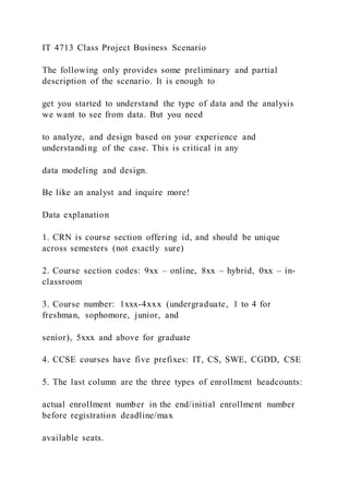 IT 4713 Class Project Business Scenario
The following only provides some preliminary and partial
description of the scenario. It is enough to
get you started to understand the type of data and the analysis
we want to see from data. But you need
to analyze, and design based on your experience and
understanding of the case. This is critical in any
data modeling and design.
Be like an analyst and inquire more!
Data explanation
1. CRN is course section offering id, and should be unique
across semesters (not exactly sure)
2. Course section codes: 9xx – online, 8xx – hybrid, 0xx – in-
classroom
3. Course number: 1xxx-4xxx (undergraduate, 1 to 4 for
freshman, sophomore, junior, and
senior), 5xxx and above for graduate
4. CCSE courses have five prefixes: IT, CS, SWE, CGDD, CSE
5. The last column are the three types of enrollment headcounts:
actual enrollment number in the end/initial enrollment number
before registration deadline/max
available seats.
 