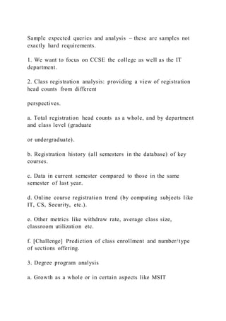 Sample expected queries and analysis – these are samples not
exactly hard requirements.
1. We want to focus on CCSE the college as well as the IT
department.
2. Class registration analysis: providing a view of registration
head counts from different
perspectives.
a. Total registration head counts as a whole, and by department
and class level (graduate
or undergraduate).
b. Registration history (all semesters in the database) of key
courses.
c. Data in current semester compared to those in the same
semester of last year.
d. Online course registration trend (by computing subjects like
IT, CS, Security, etc.).
e. Other metrics like withdraw rate, average class size,
classroom utilization etc.
f. [Challenge] Prediction of class enrollment and number/type
of sections offering.
3. Degree program analysis
a. Growth as a whole or in certain aspects like MSIT
 