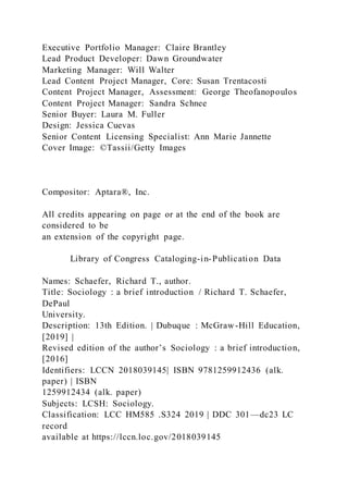 Executive Portfolio Manager: Claire Brantley
Lead Product Developer: Dawn Groundwater
Marketing Manager: Will Walter
Lead Content Project Manager, Core: Susan Trentacosti
Content Project Manager, Assessment: George Theofanopoulos
Content Project Manager: Sandra Schnee
Senior Buyer: Laura M. Fuller
Design: Jessica Cuevas
Senior Content Licensing Specialist: Ann Marie Jannette
Cover Image: ©Tassii/Getty Images
Compositor: Aptara®, Inc.
All credits appearing on page or at the end of the book are
considered to be
an extension of the copyright page.
Library of Congress Cataloging-in-Publication Data
Names: Schaefer, Richard T., author.
Title: Sociology : a brief introduction / Richard T. Schaefer,
DePaul
University.
Description: 13th Edition. | Dubuque : McGraw-Hill Education,
[2019] |
Revised edition of the author’s Sociology : a brief introduction,
[2016]
Identifiers: LCCN 2018039145| ISBN 9781259912436 (alk.
paper) | ISBN
1259912434 (alk. paper)
Subjects: LCSH: Sociology.
Classification: LCC HM585 .S324 2019 | DDC 301—dc23 LC
record
available at https://lccn.loc.gov/2018039145
 