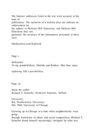 The Internet addresses listed in the text were accurate at the
time of
publication. The inclusion of a website does not indicate an
endorsement by
the authors or McGraw-Hill Education, and McGraw-Hill
Education does not
guarantee the accuracy of the information presented at these
sites.
mheducation.com/highered
Page v
dedication
To my grandchildren, Matilda and Reuben. May they enjoy
exploring life’s possibilities.
Page vii
about the author
Richard T. Schaefer: Professor Emeritus, DePaul
University
BA, Northwestern University,
MA, PhD, University of Chicago
Growing up in Chicago at a time when neighborhoods were
going
through transitions in ethnic and racial composition, Richard T.
Schaefer found himself increasingly intrigued by what was
 