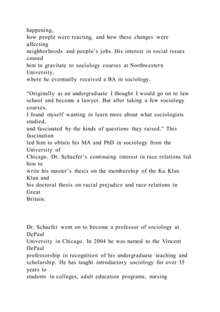 happening,
how people were reacting, and how these changes were
affecting
neighborhoods and people’s jobs. His interest in social issues
caused
him to gravitate to sociology courses at Northwestern
University,
where he eventually received a BA in sociology.
“Originally as an undergraduate I thought I would go on to law
school and become a lawyer. But after taking a few sociology
courses,
I found myself wanting to learn more about what sociologists
studied,
and fascinated by the kinds of questions they raised.” This
fascination
led him to obtain his MA and PhD in sociology from the
University of
Chicago. Dr. Schaefer’s continuing interest in race relations led
him to
write his master’s thesis on the membership of the Ku Klux
Klan and
his doctoral thesis on racial prejudice and race relations in
Great
Britain.
Dr. Schaefer went on to become a professor of sociology at
DePaul
University in Chicago. In 2004 he was named to the Vincent
DePaul
professorship in recognition of his undergraduate teaching and
scholarship. He has taught introductory sociology for over 35
years to
students in colleges, adult education programs, nursing
 