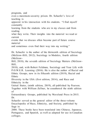 programs, and
even a maximum-security prison. Dr. Schaefer’s love of
teaching is
apparent in his interaction with his students. “I find myself
constantly
learning from the students who are in my classes and from
reading
what they write. Their insights into the material we read or
current
events that we discuss often become part of future course
material
and sometimes even find their way into my writing.”
Dr. Schaefer is the author of the thirteenth edition of Sociology
(McGraw-Hill, 2012), Sociology in Modules, fourth edition
(McGraw-
Hill, 2018), the seventh edition of Sociology Matters (McGraw-
Hill,
2018), and, with Robert Feldman, Sociology and Your Life with
P.O.W.E.R. Learning (2016). He is also the author of Racial and
Ethnic Groups, now in its fifteenth edition (2019), Racial and
Ethnic
Diversity in the USA (first edition, 2014), and Race and
Ethnicity in the
United States, (ninth edition, 2019), all published by Pearson.
Together with William Zellner, he coauthored the ninth edition
of
Extraordinary Groups, published by Waveland Press in 2015.
Dr.
Schaefer served as the general editor of the three-volume
Encyclopedia of Race, Ethnicity, and Society, published by
Sage in
2008. These books have been translated into Chinese, Japanese,
Portuguese, and Spanish, as well as adapted for use in Canadian
colleges.
 