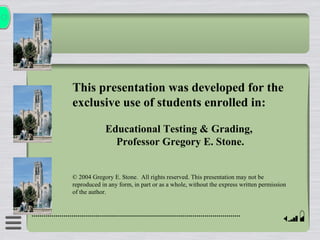 This presentation was developed for the
exclusive use of students enrolled in:

             Educational Testing & Grading,
               Professor Gregory E. Stone.


© 2004 Gregory E. Stone. All rights reserved. This presentation may not be
reproduced in any form, in part or as a whole, without the express written permission
of the author.
 