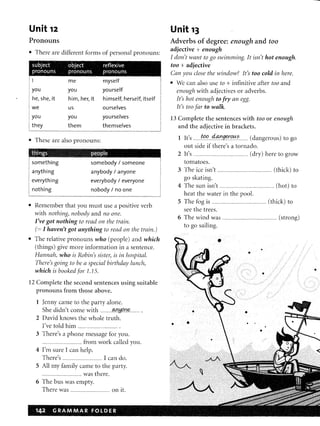 Unit 12
Pronouns
III There are different forms of personal pronouns:
subject object reflexive
pronouns pronouns pronouns
!I me myself
: you you yourself
i he, she, it
we
him, her, it himself, herself, itself
us ourselves
you you
they them
yourselves
themselves
III These are also pronouns:
something
anything
everything
nothing
somebody / someone
anybody / anyone
everybody / everyone
nobody / no one
• Remember that you must use a positive verb
with nothing, nobody and no one.
I've got nothing to read on the train.
(= I haven't got anything to read on the train.)
III The relative pronouns who (people) and which
(things) give more information in a sentence.
Hannah, who is Robin's sister, is in hospital.
There's going to be a special birthday lunch,
which is booked for I. 15.
12 Complete the second sentences using suitable
pronouns from those above.
1 Jenny came to the party alone.
She didn't come with ..........JMJ!f,fl.n.f(.......... .
2 David knows the whole truth.
I've told him ........................................ .
3 There's a phone message for you.
........................................ from work called you.
4 I'm sure I can help.
There's ........................................ I can do.
5 All my family came to the party.
........................................ was there.
6 The bus was empty.
There was ........................................ on it.
Unit 13
Adverbs of degree: enough and too
adjective + enough
I don't want to go swimming. It isn't hot enough.
too + adjective
Can you close the window? It's too cold in here.
• We can also use to + infinitive after too and
enough with adjectives or adverbs.
It's hot enough to fry an egg.
ft's too far to walk.
13 Complete the sentences with too or enough
and the adjective in brackets.
1 It's ........tl?o.....4..a.!'g~O'0..s......... (dangerous) to go
out side if there's a tornado.
2 It's ..................................................... (dry) here to grow
tomatoes.
3 The ice isn't ....................................................... (thick) to
go skating.
4 The sun isn't ....................................................... (hot) to
heat the water in the pool.
5 The fog is ....................................................... (thick) to
see the trees.
6 The wind was ....................................................... (strong)
to go sailing.
•
•
•
• •
• •
•
•
 